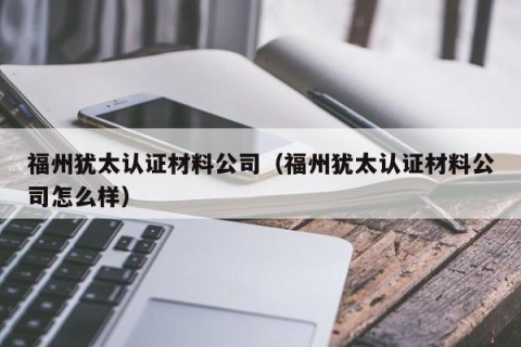 福州犹太认证材料公司（福州犹太认证材料公司怎么样）