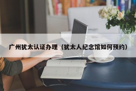 广州犹太认证办理（犹太人纪念馆如何预约）