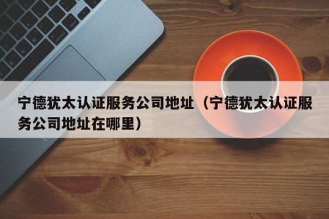 宁德犹太认证服务公司地址（宁德犹太认证服务公司地址在哪里）