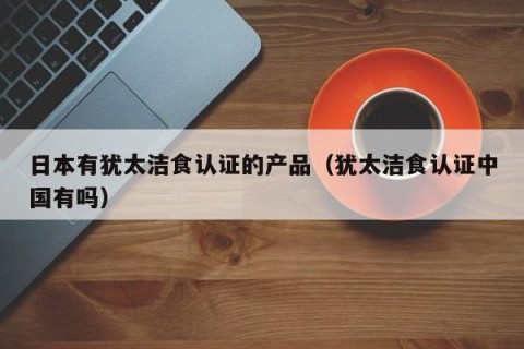 日本有犹太洁食认证的产品（犹太洁食认证中国有吗）