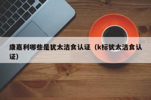 康嘉利哪些是犹太洁食认证（k标犹太洁食认证）