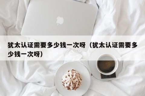 犹太认证需要多少钱一次呀（犹太认证需要多少钱一次呀）