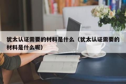 犹太认证需要的材料是什么（犹太认证需要的材料是什么呢）