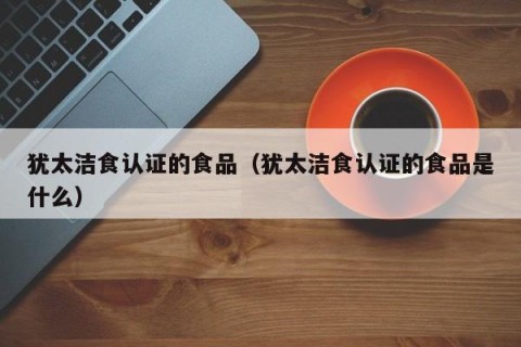 犹太洁食认证的食品（犹太洁食认证的食品是什么）