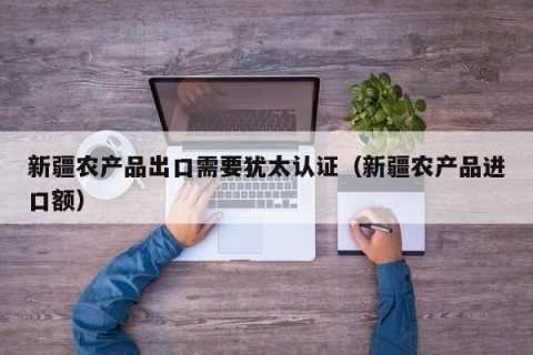 新疆农产品出口需要犹太认证（新疆农产品进口额）