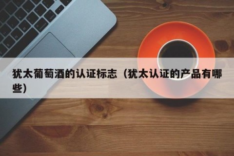 犹太葡萄酒的认证标志（犹太认证的产品有哪些）
