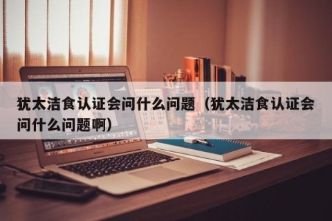犹太洁食认证会问什么问题（犹太洁食认证会问什么问题啊）