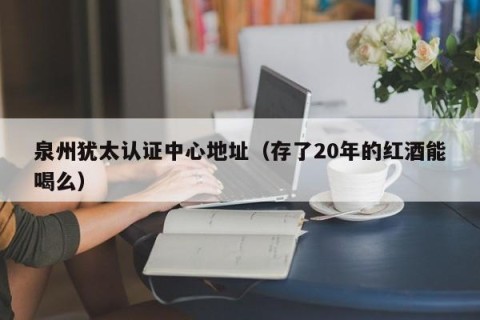 泉州犹太认证中心地址（存了20年的红酒能喝么）