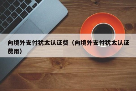 向境外支付犹太认证费（向境外支付犹太认证费用）