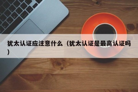 犹太认证应注意什么（犹太认证是最高认证吗）