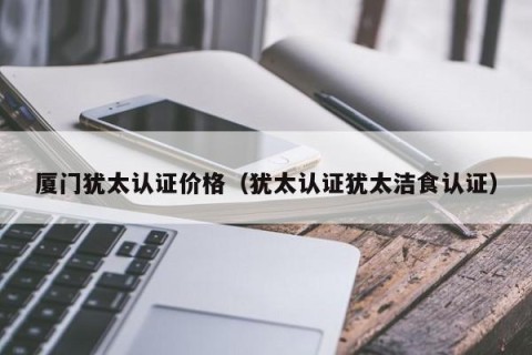 厦门犹太认证价格（犹太认证犹太洁食认证）