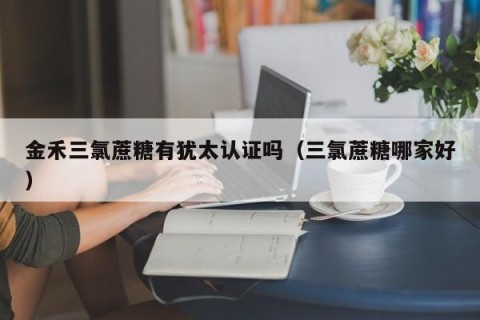 金禾三氯蔗糖有犹太认证吗（三氯蔗糖哪家好）