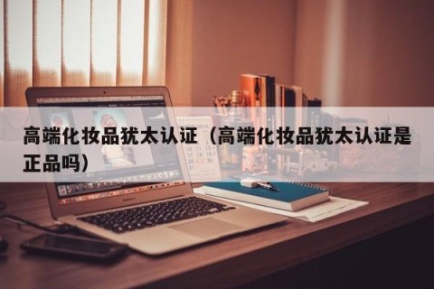 高端化妆品犹太认证（高端化妆品犹太认证是正品吗）