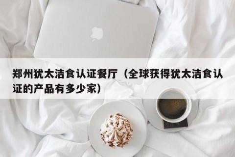 郑州犹太洁食认证餐厅（全球获得犹太洁食认证的产品有多少家）